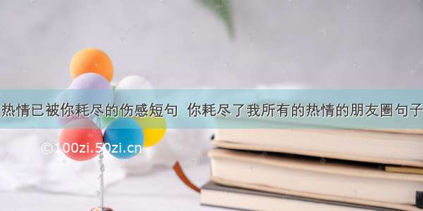 热情已被你耗尽的伤感短句  你耗尽了我所有的热情的朋友圈句子