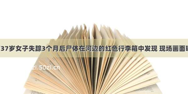 重庆37岁女子失踪3个月后尸体在河边的红色行李箱中发现 现场画面曝光！