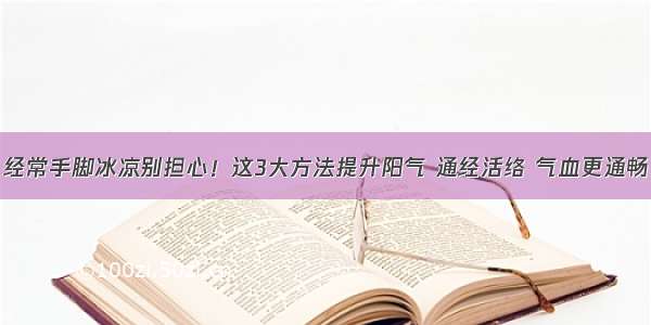 经常手脚冰凉别担心！这3大方法提升阳气 通经活络 气血更通畅