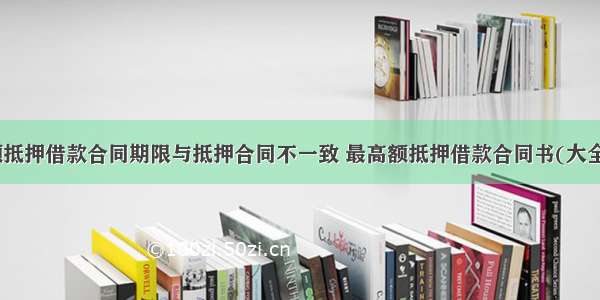 最高额抵押借款合同期限与抵押合同不一致 最高额抵押借款合同书(大全11篇)