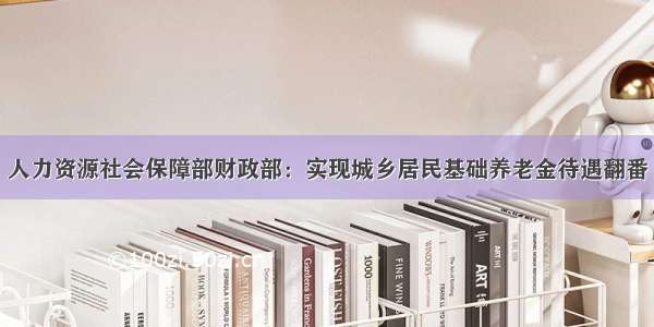 人力资源社会保障部财政部：实现城乡居民基础养老金待遇翻番