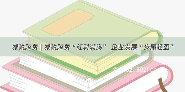 减税降费 | 减税降费“红利满满” 企业发展“步履轻盈”