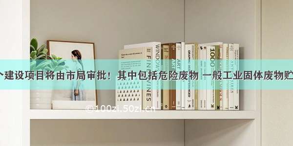 新增这11个建设项目将由市局审批！其中包括危险废物 一般工业固体废物贮存……\n\n