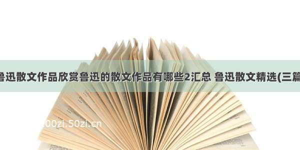 鲁迅散文作品欣赏鲁迅的散文作品有哪些2汇总 鲁迅散文精选(三篇)