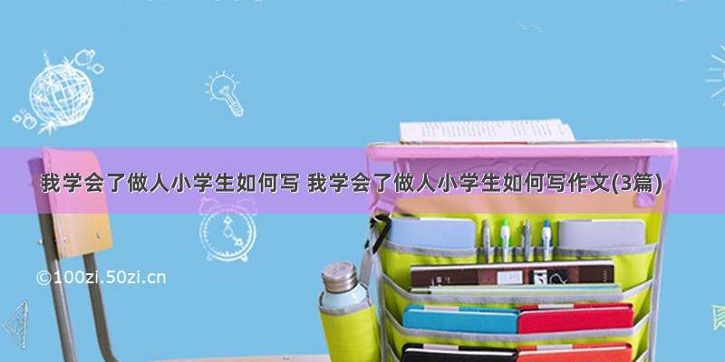 我学会了做人小学生如何写 我学会了做人小学生如何写作文(3篇)