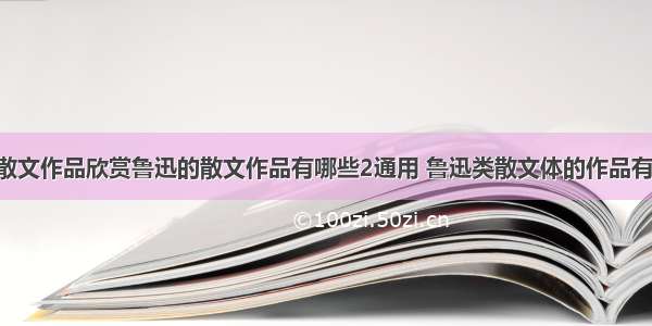 鲁迅散文作品欣赏鲁迅的散文作品有哪些2通用 鲁迅类散文体的作品有(5篇)