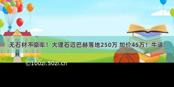 无石材不豪车！大理石迈巴赫落地250万 加价45万！牛逼！