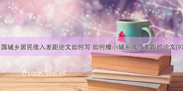 中国城乡居民收入差距论文如何写 如何缩小城乡收入差距的论文(9篇)