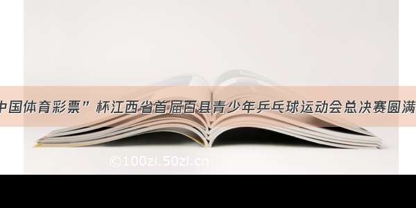 “中国体育彩票”杯江西省首届百县青少年乒乓球运动会总决赛圆满落幕