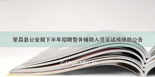 繁昌县公安局下半年招聘警务辅助人员笔试成绩的公告