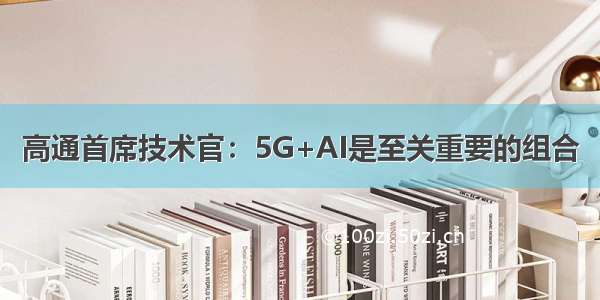 高通首席技术官：5G+AI是至关重要的组合