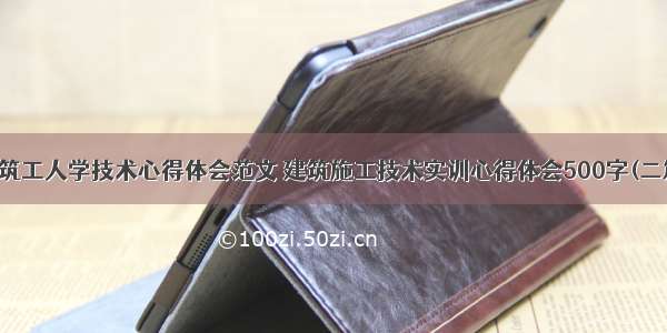 建筑工人学技术心得体会范文 建筑施工技术实训心得体会500字(二篇)