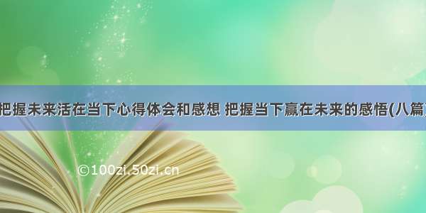 把握未来活在当下心得体会和感想 把握当下赢在未来的感悟(八篇)