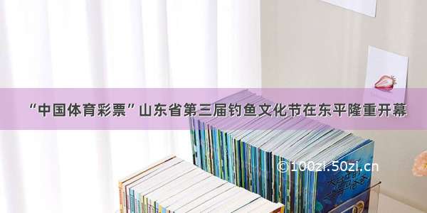 “中国体育彩票”山东省第三届钓鱼文化节在东平隆重开幕