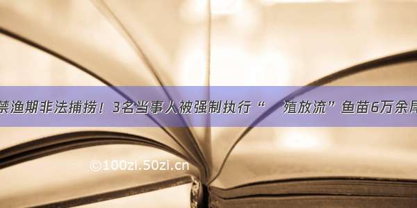 禁渔期非法捕捞！3名当事人被强制执行“増殖放流”鱼苗6万余尾