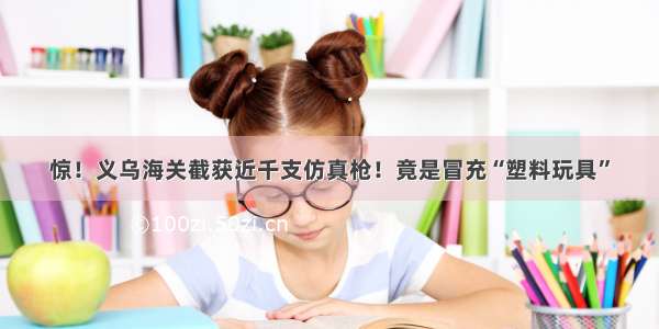 惊！义乌海关截获近千支仿真枪！竟是冒充“塑料玩具”