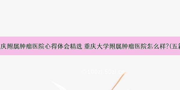 重庆附属肿瘤医院心得体会精选 重庆大学附属肿瘤医院怎么样?(五篇)