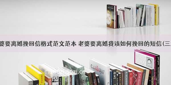 老婆要离婚挽回信格式范文范本 老婆要离婚我该如何挽回的短信(三篇)