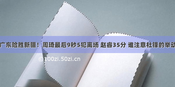 广东险胜新疆！周琦最后9秒5犯离场 赵睿35分 谁注意杜锋的举动