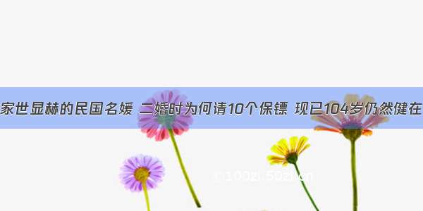 家世显赫的民国名媛 二婚时为何请10个保镖 现已104岁仍然健在