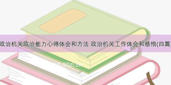 政治机关政治能力心得体会和方法 政治机关工作体会和感悟(四篇)