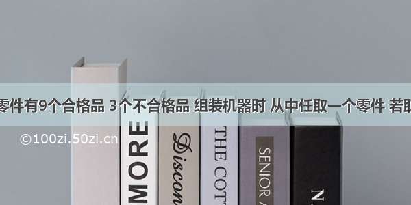 解答题一批零件有9个合格品 3个不合格品 组装机器时 从中任取一个零件 若取出不合格品