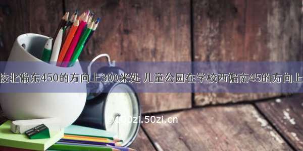 体育馆在学校北偏东450的方向上300米处 儿童公园在学校西偏南45的方向上200米处 那