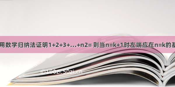 单选题用数学归纳法证明1+2+3+…+n2= 则当n=k+1时左端应在n=k的基础上加