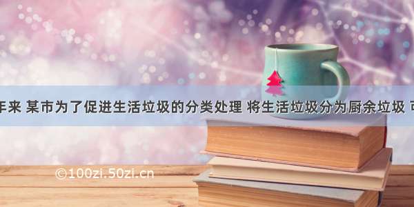 解答题近年来 某市为了促进生活垃圾的分类处理 将生活垃圾分为厨余垃圾 可回收物和