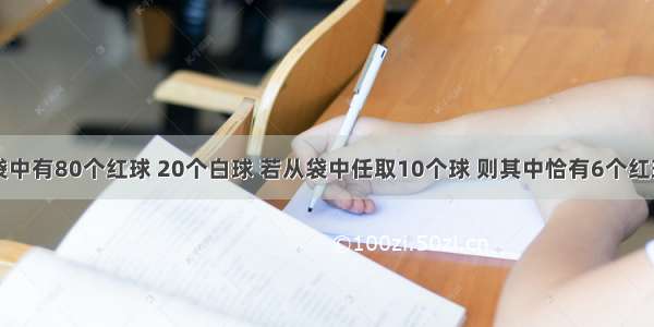 单选题设袋中有80个红球 20个白球 若从袋中任取10个球 则其中恰有6个红球的概率为