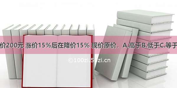 一件商品原价200元 涨价15%后在降价15% 现价原价．A.高于B.低于C.等于D.无法比较