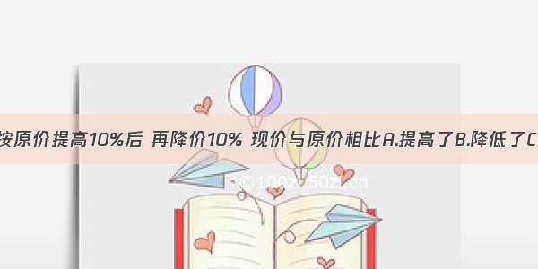 一种商品按原价提高10%后 再降价10% 现价与原价相比A.提高了B.降低了C.无法确定