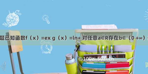 单选题已知函数f（x）=ex g（x）=ln+ 对任意a∈R存在b∈（0 +∞）使f（