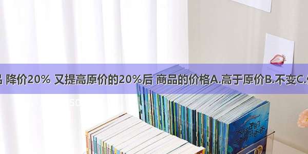 一种商品 降价20% 又提高原价的20%后 商品的价格A.高于原价B.不变C.低于原价