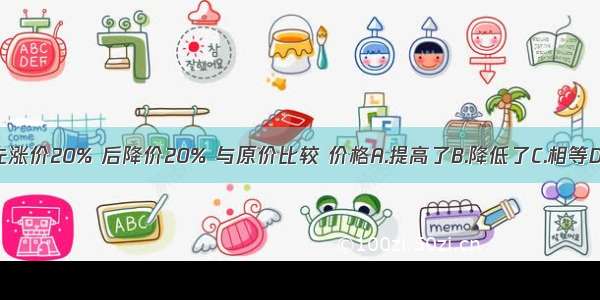 一件上衣先涨价20% 后降价20% 与原价比较 价格A.提高了B.降低了C.相等D.无法比较