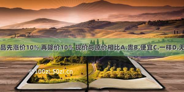 一种商品先涨价10% 再降价10% 现价与原价相比A.贵B.便宜C.一样D.无法确定