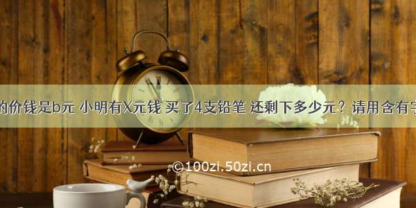 每支铅笔的价钱是b元 小明有X元钱 买了4支铅笔 还剩下多少元？请用含有字母的式子