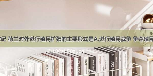 单选题17世纪 荷兰对外进行殖民扩张的主要形式是A.进行殖民战争 争夺殖民地B.成立垄