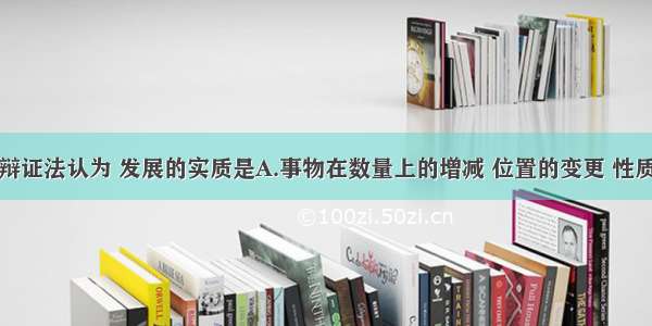 单选题唯物辩证法认为 发展的实质是A.事物在数量上的增减 位置的变更 性质的变化B.宇