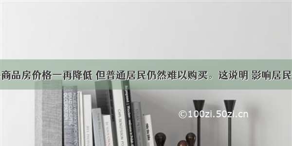 单选题许多商品房价格一再降低 但普通居民仍然难以购买。这说明 影响居民消费的主要