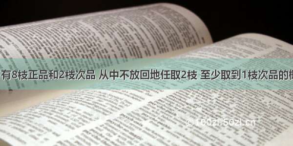 在10枝铅笔中 有8枝正品和2枝次品 从中不放回地任取2枝 至少取到1枝次品的概率是A.B.C.D.