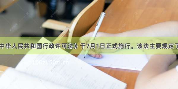 单选题《中华人民共和国行政许可法》于7月1日正式施行。该法主要规定了行政许可