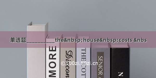 单选题__________the&nbsp;house&nbsp;costs &nbs