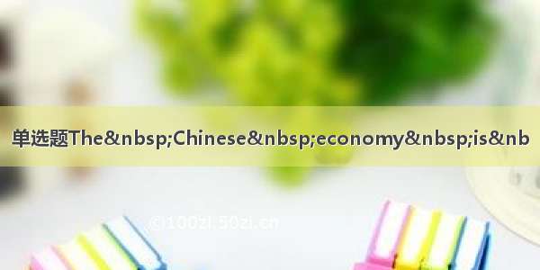 单选题The&nbsp;Chinese&nbsp;economy&nbsp;is&nb