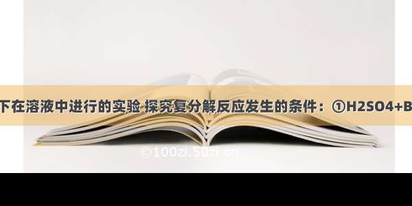 同学们通过以下在溶液中进行的实验 探究复分解反应发生的条件：①H2SO4+Ba（NO3）2②