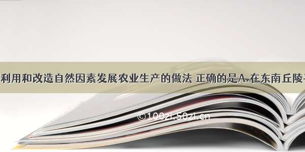 单选题以下利用和改造自然因素发展农业生产的做法 正确的是A.在东南丘陵平整土地 修