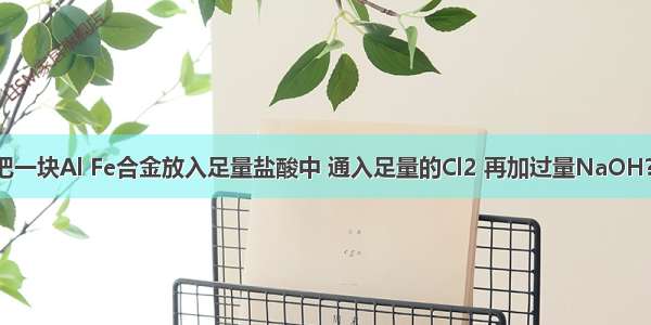 单选题把一块Al Fe合金放入足量盐酸中 通入足量的Cl2 再加过量NaOH?溶液 过