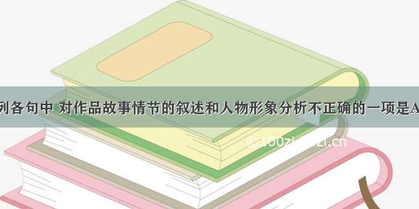 单选题下列各句中 对作品故事情节的叙述和人物形象分析不正确的一项是A.高老头生