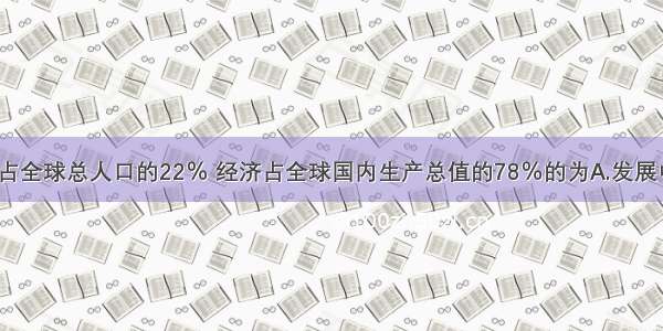 单选题占全球总人口的22％ 经济占全球国内生产总值的78％的为A.发展中国家B