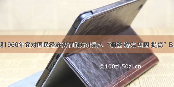 单选题1960年党对国民经济实行的方针是A.“调整 稳定 巩固 提高”B.“调